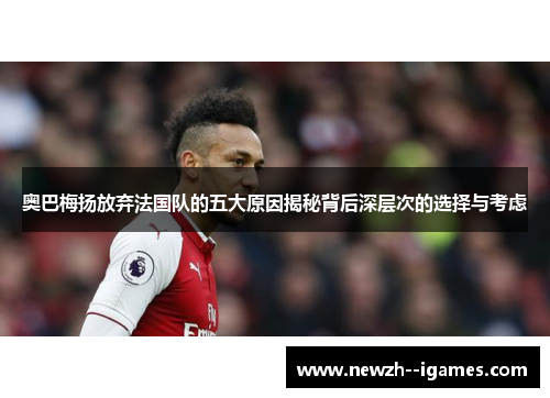 奥巴梅扬放弃法国队的五大原因揭秘背后深层次的选择与考虑
