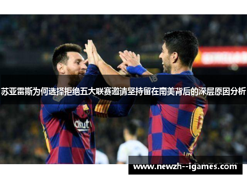 苏亚雷斯为何选择拒绝五大联赛邀请坚持留在南美背后的深层原因分析