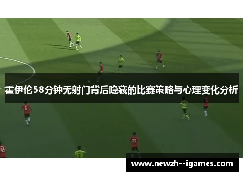 霍伊伦58分钟无射门背后隐藏的比赛策略与心理变化分析