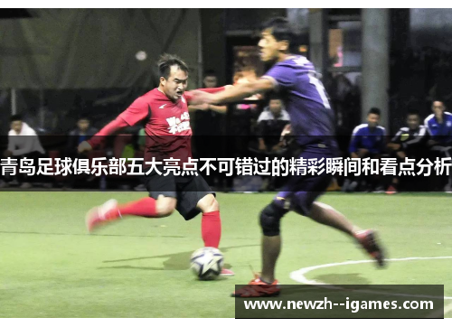 青岛足球俱乐部五大亮点不可错过的精彩瞬间和看点分析 青岛足球俱乐部五大亮点不可错过的精彩瞬间和看点分析