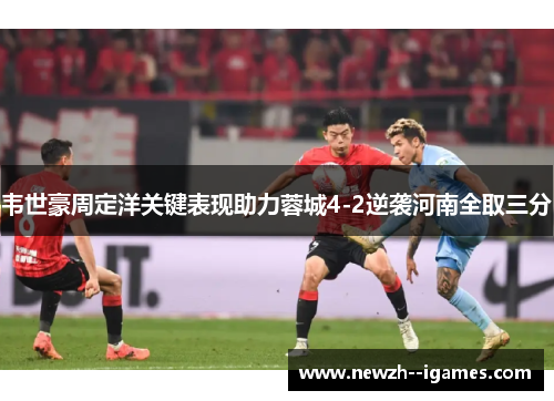 韦世豪周定洋关键表现助力蓉城4-2逆袭河南全取三分 韦世豪周定洋关键表现助力蓉城4-2逆袭河南全取三分