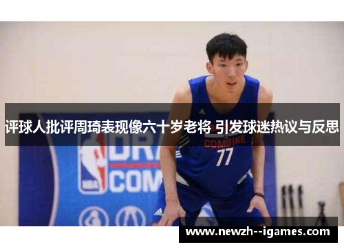 评球人批评周琦表现像六十岁老将 引发球迷热议与反思 评球人批评周琦表现像六十岁老将 引发球迷热议与反思