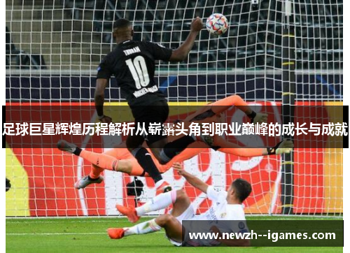 足球巨星辉煌历程解析从崭露头角到职业巅峰的成长与成就 足球巨星辉煌历程解析从崭露头角到职业巅峰的成长与成就