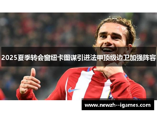 2025夏季转会窗纽卡图谋引进法甲顶级边卫加强阵容 2025夏季转会窗纽卡图谋引进法甲顶级边卫加强阵容