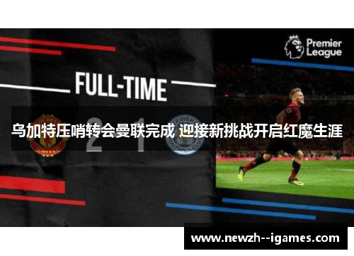 乌加特压哨转会曼联完成 迎接新挑战开启红魔生涯 乌加特压哨转会曼联完成 迎接新挑战开启红魔生涯