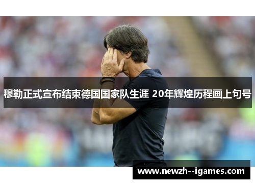 穆勒正式宣布结束德国国家队生涯 20年辉煌历程画上句号 穆勒正式宣布结束德国国家队生涯 20年辉煌历程画上句号