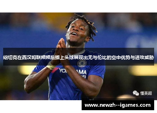 绍切克在西汉姆联频频后插上头球展现出无与伦比的空中优势与进攻威胁