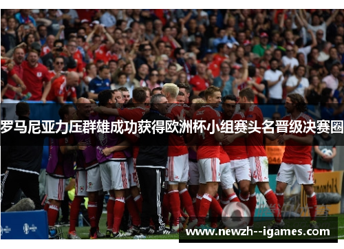 罗马尼亚力压群雄成功获得欧洲杯小组赛头名晋级决赛圈 罗马尼亚力压群雄成功获得欧洲杯小组赛头名晋级决赛圈