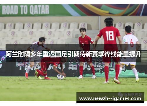 阿兰时隔多年重返国足引期待新赛季锋线能量提升